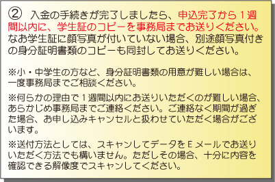 入金の手続きが完了しましたら、申込完了から1週間以内に、学生証のコピーを事務局までお送りください。なお学生証に顔写真が付いていない場合、別途顔写真付きの身分証明書類のコピーも同封してお送りください。※小・中学生の方など、身分証明書類の用意が難しい場合は、一度事務局までご相談ください。※何らかの理由で1週間以内にお送りいただくのが難しい場合、あらかじめ事務局までご連絡ください。ご連絡なく期間が過ぎた場合、お申し込みキャンセルと扱わせていただく場合がございます。※送付方法としては、スキャンしてデータをEメールでお送りいただく方法でも構いません。ただしその場合、十分に内容を確認できる解像度でスキャンしてください。