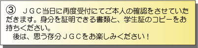 JGC当日に再度受付にてご本人の確認をさせていただきます。身分を証明できる書類と、学生証のコピーをお持ちください。後は、思う存分JGCをお楽しみください!